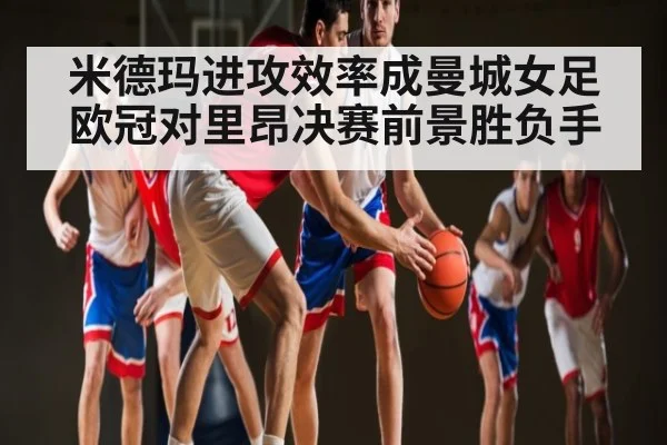 米德玛进攻效率成曼城女足欧冠对里昂决赛前景胜负手