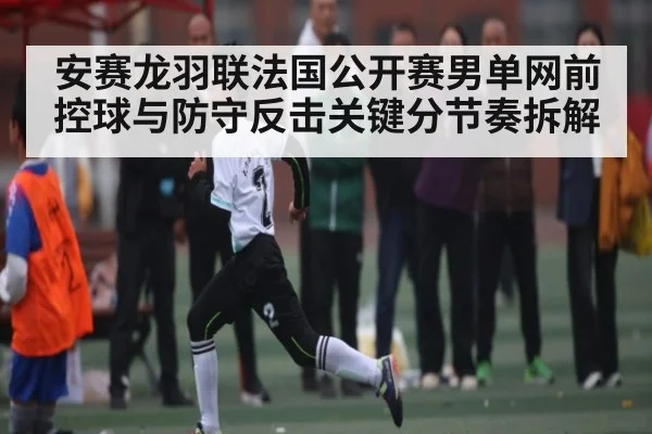 安赛龙羽联法国公开赛男单网前控球与防守反击关键分节奏拆解