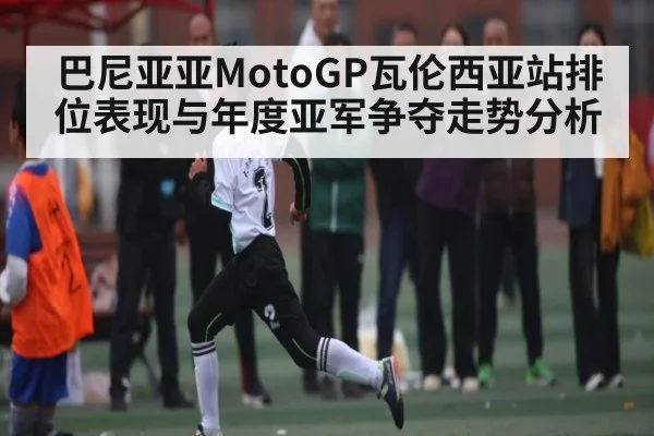 巴尼亚亚MotoGP瓦伦西亚站排位表现与年度亚军争夺走势分析